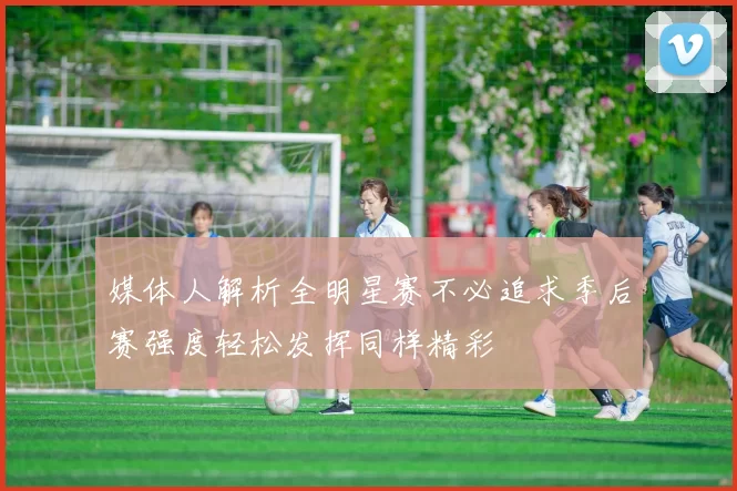 媒体人解析全明星赛不必追求季后赛强度轻松发挥同样精彩