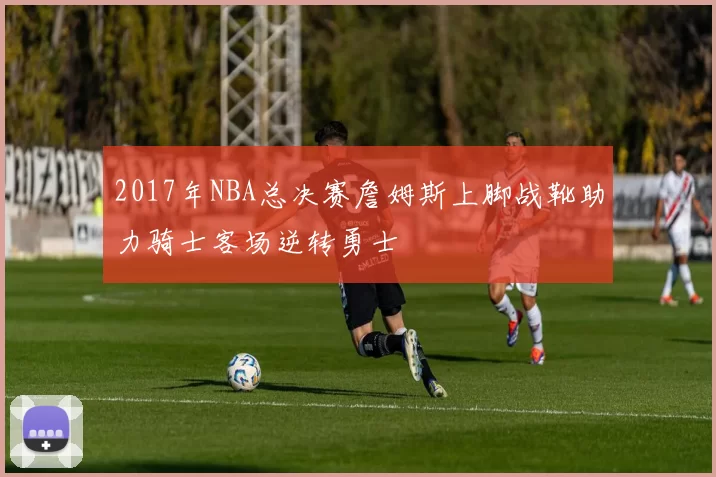 2017年NBA总决赛詹姆斯上脚战靴助力骑士客场逆转勇士