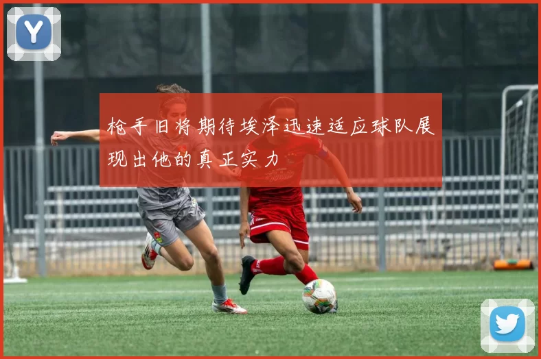 枪手旧将期待埃泽迅速适应球队展现出他的真正实力
