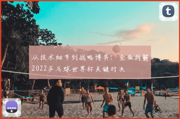 从技术细节到战略博弈：全面拆解2022乒乓球世界杯关键对决