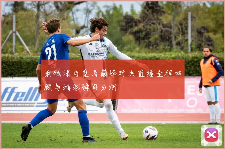 利物浦与皇马巅峰对决直播全程回顾与精彩瞬间分析