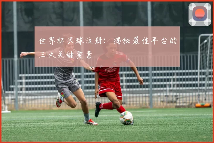 世界杯买球注册：揭秘最佳平台的三大关键要素
