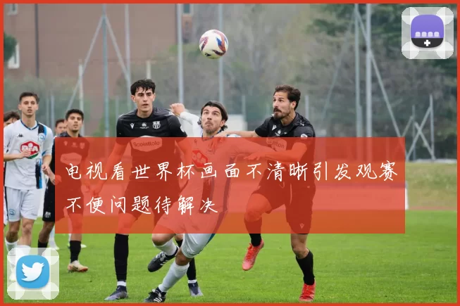 电视看世界杯画面不清晰引发观赛不便问题待解决