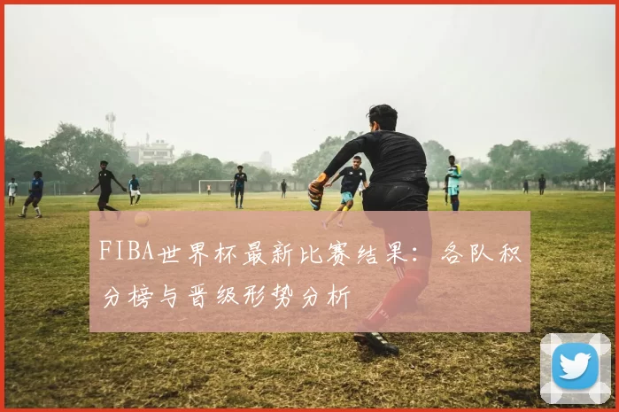 FIBA世界杯最新比赛结果:各队积分榜与晋级形势分析