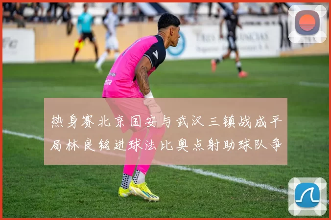 热身赛北京国安与武汉三镇战成平局林良铭进球法比奥点射助球队争平