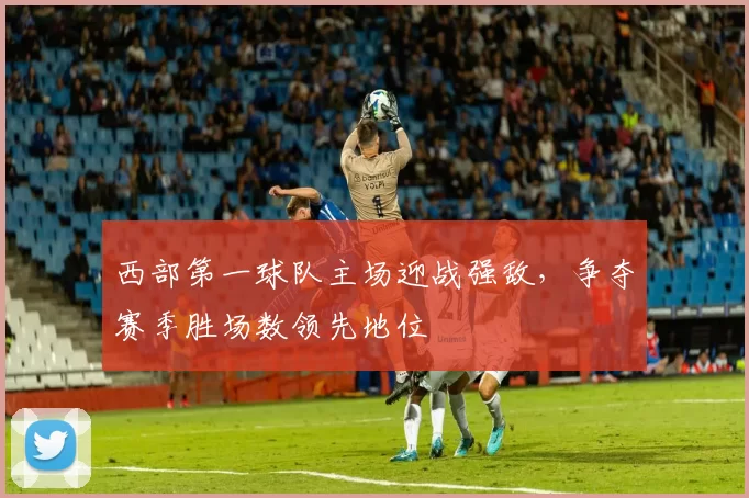西部第一球队主场迎战强敌，争夺赛季胜场数领先地位