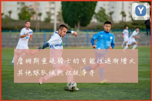 詹姆斯重返骑士的可能性逐渐增大其他球队依然积极争夺