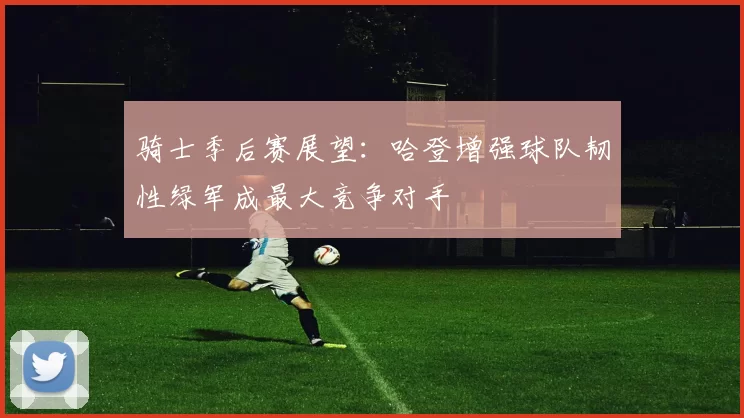 骑士季后赛展望：哈登增强球队韧性绿军成最大竞争对手