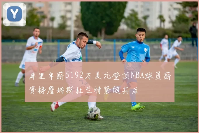 库里年薪5192万美元登顶NBA球员薪资榜詹姆斯杜兰特紧随其后