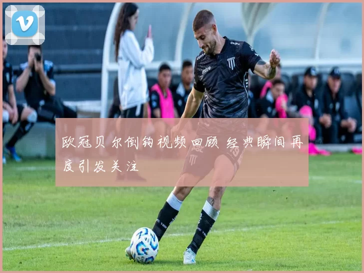 欧冠贝尔倒钩视频回顾 经典瞬间再度引发关注