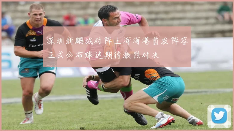 深圳新鹏城对阵上海海港首发阵容正式公布球迷期待激烈对决