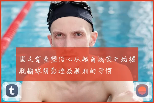 国足需重塑信心从越南战役开始摆脱输球阴影迎接胜利的习惯