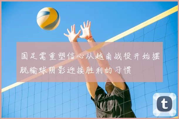 国足需重塑信心从越南战役开始摆脱输球阴影迎接胜利的习惯