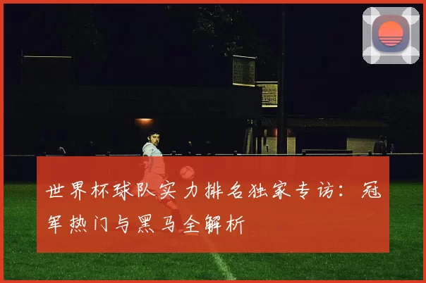 世界杯球队实力排名独家专访:冠军热门与黑马全解析