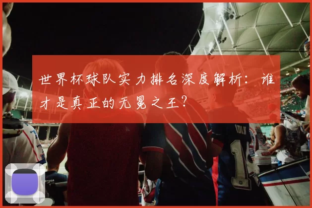 世界杯球队实力排名深度解析：谁才是真正的无冕之王？