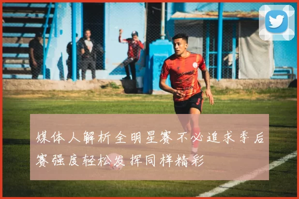 媒体人解析全明星赛不必追求季后赛强度轻松发挥同样精彩