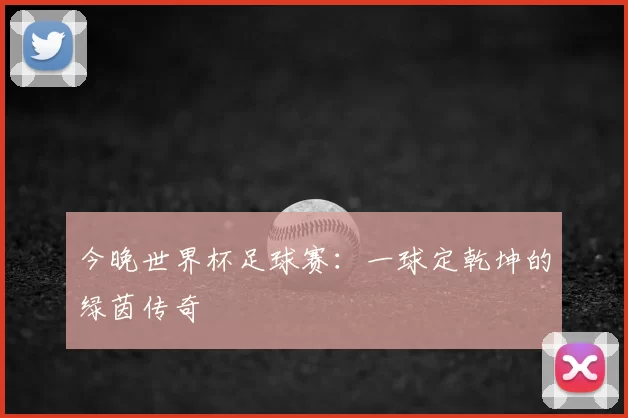 今晚世界杯足球赛:一球定乾坤的绿茵传奇