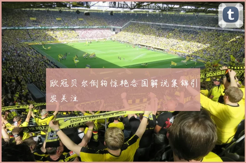 欧冠贝尔倒钩惊艳各国解说集锦引发关注