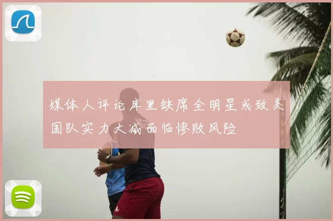 媒体人评论库里缺席全明星或致美国队实力大减面临惨败风险