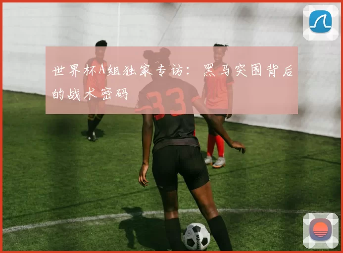 世界杯A组独家专访:黑马突围背后的战术密码