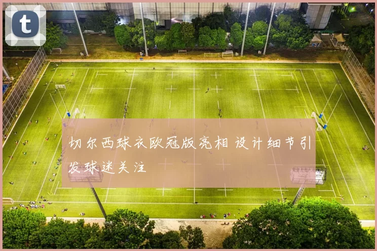 切尔西球衣欧冠版亮相 设计细节引发球迷关注