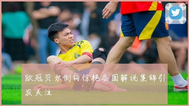 欧冠贝尔倒钩惊艳各国解说集锦引发关注