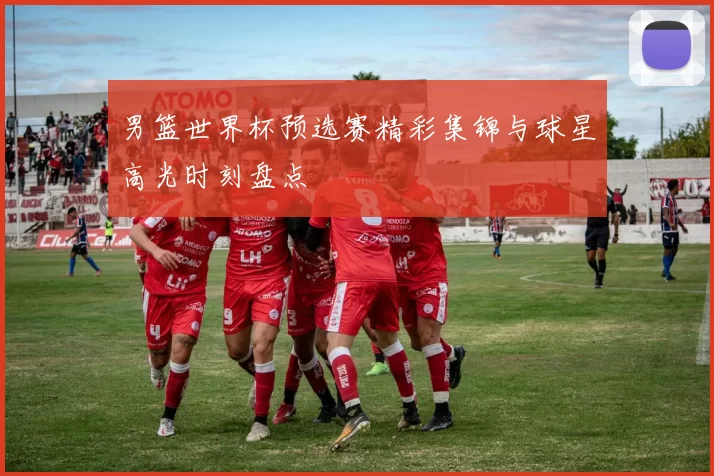 男篮世界杯预选赛精彩集锦与球星高光时刻盘点