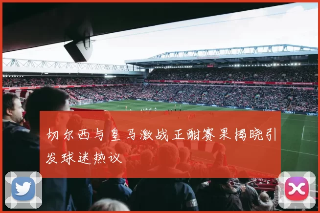 切尔西与皇马激战正酣赛果揭晓引发球迷热议