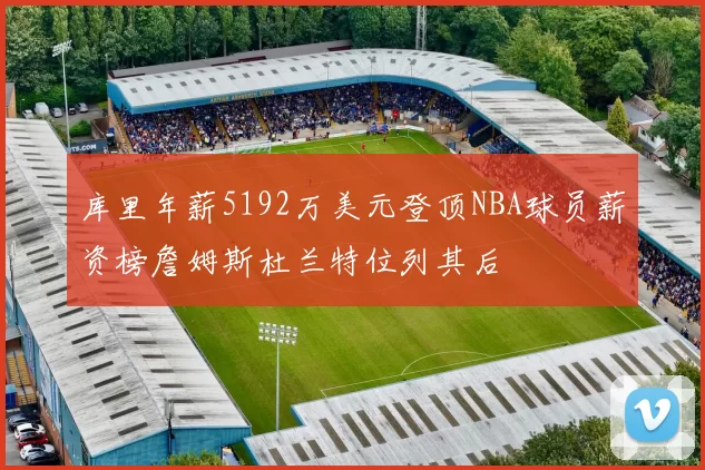 库里年薪5192万美元登顶NBA球员薪资榜詹姆斯杜兰特位列其后