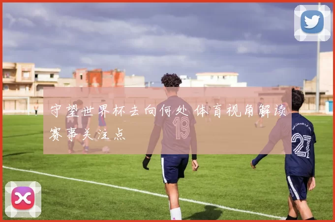 守望世界杯去向何处 体育视角解读赛事关注点