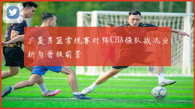 广夏男篮常规赛对阵CBA强队战况分析与晋级前景