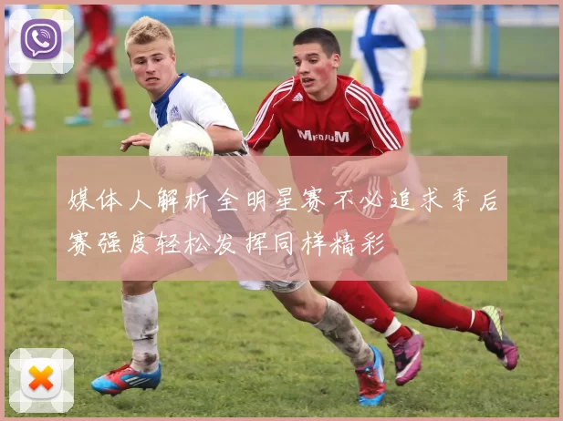 媒体人解析全明星赛不必追求季后赛强度轻松发挥同样精彩