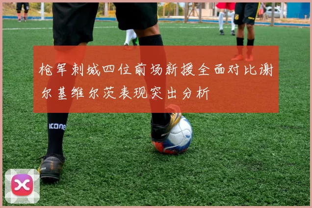 枪军刺城四位前场新援全面对比谢尔基维尔茨表现突出分析