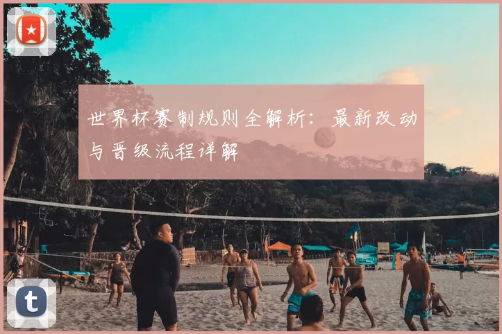 世界杯赛制规则全解析：最新改动与晋级流程详解