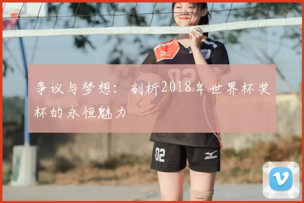 争议与梦想:剖析2018年世界杯奖杯的永恒魅力
