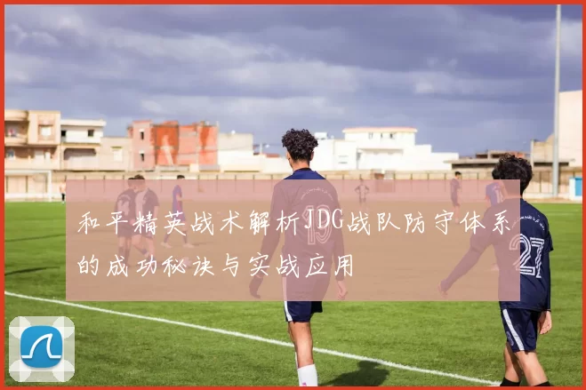 和平精英战术解析JDG战队防守体系的成功秘诀与实战应用