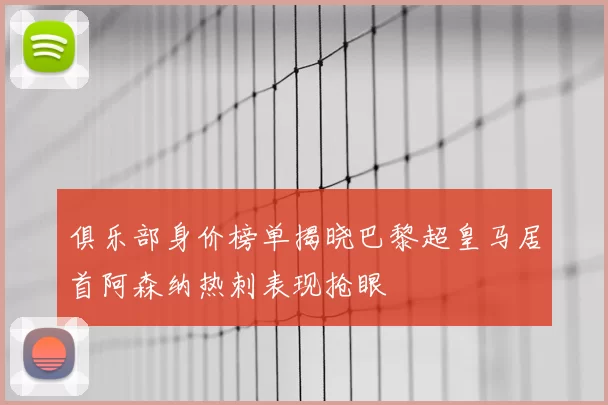 俱乐部身价榜单揭晓巴黎超皇马居首阿森纳热刺表现抢眼