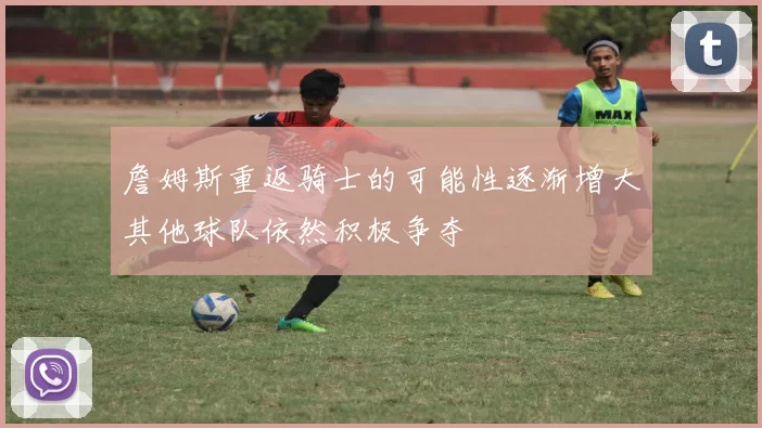 詹姆斯重返骑士的可能性逐渐增大其他球队依然积极争夺