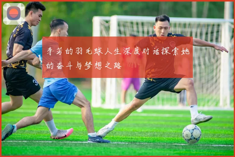 李芳的羽毛球人生深度对话探索她的奋斗与梦想之路