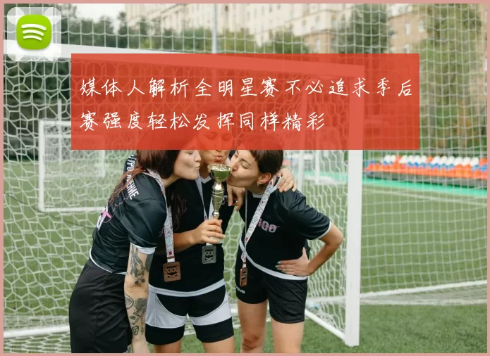 媒体人解析全明星赛不必追求季后赛强度轻松发挥同样精彩