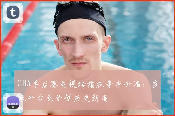CBA季后赛电视转播权争夺升温，多家平台竞价创历史新高
