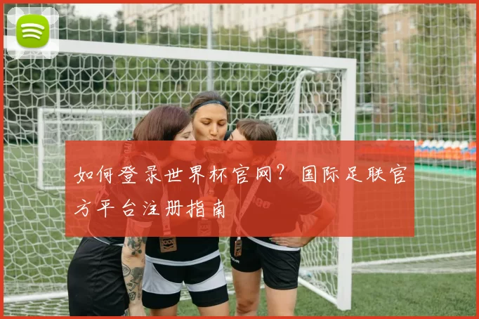 如何登录世界杯官网？国际足联官方平台注册指南