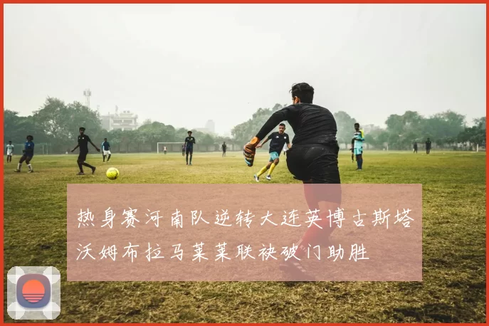 热身赛河南队逆转大连英博古斯塔沃姆布拉马莱莱联袂破门助胜