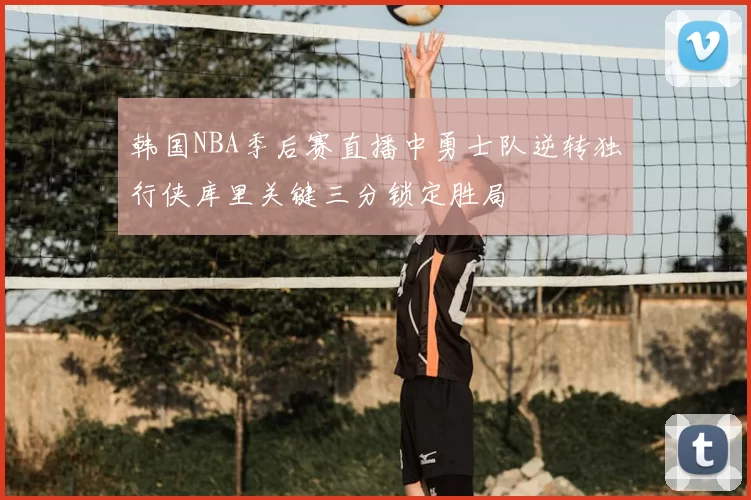 韩国NBA季后赛直播中勇士队逆转独行侠库里关键三分锁定胜局