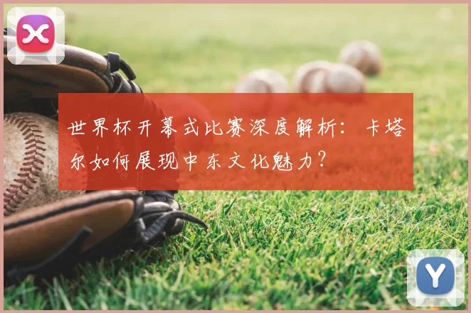 世界杯开幕式比赛深度解析：卡塔尔如何展现中东文化魅力？