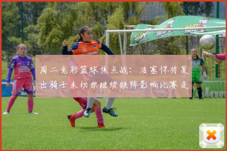 周二竞彩篮球焦点战：活塞悍将复出骑士米切尔继续缺阵影响比赛走势