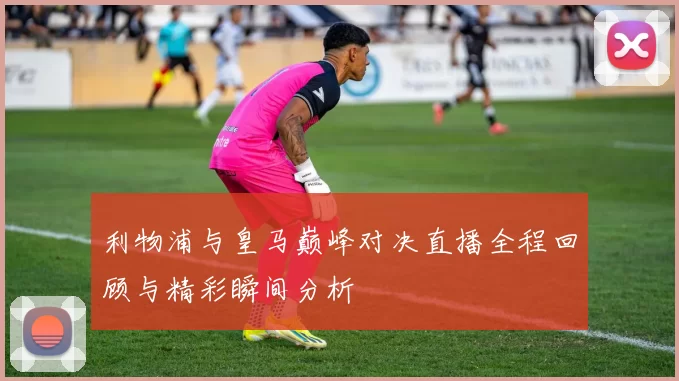 利物浦与皇马巅峰对决直播全程回顾与精彩瞬间分析