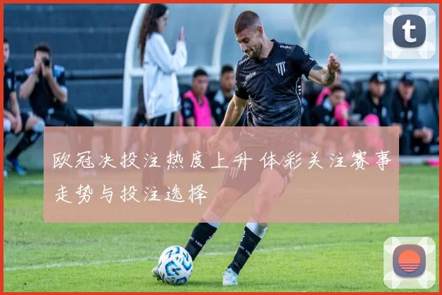 欧冠决投注热度上升 体彩关注赛事走势与投注选择