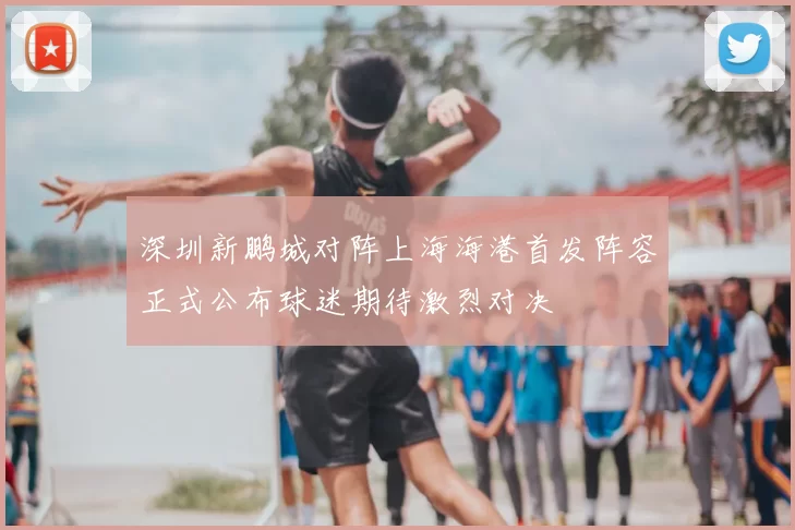 深圳新鹏城对阵上海海港首发阵容正式公布球迷期待激烈对决