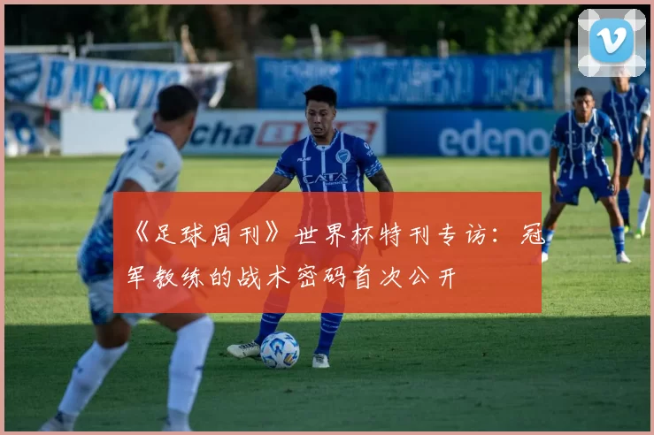 《足球周刊》世界杯特刊专访：冠军教练的战术密码首次公开